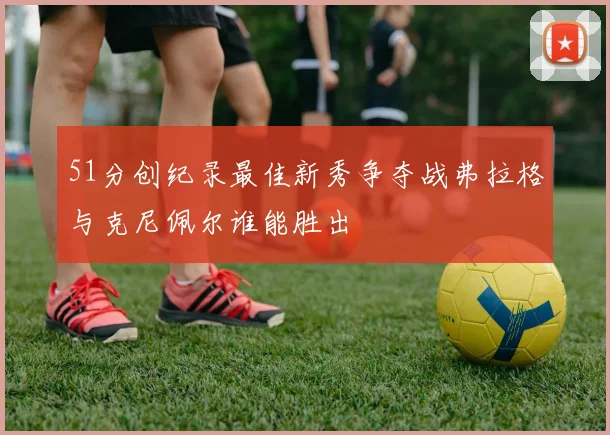 51分创纪录最佳新秀争夺战弗拉格与克尼佩尔谁能胜出